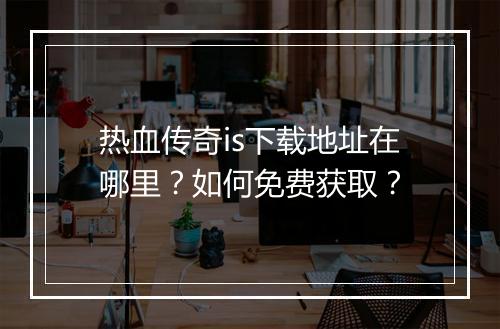 热血传奇is下载地址在哪里？如何免费获取？