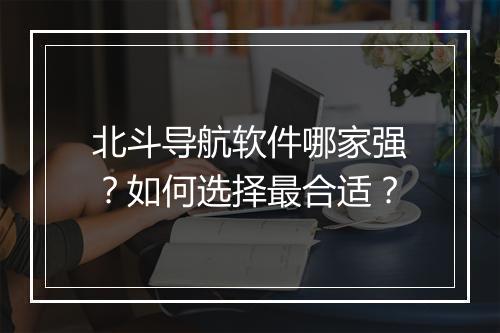 北斗导航软件哪家强？如何选择最合适？