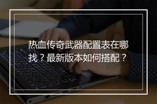 热血传奇武器配置表在哪找？最新版本如何搭配？