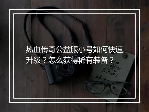 热血传奇公益服小号如何快速升级？怎么获得稀有装备？
