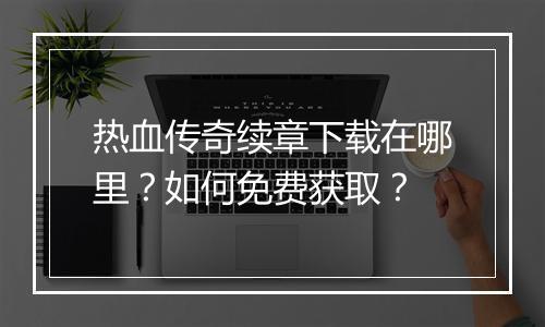热血传奇续章下载在哪里？如何免费获取？