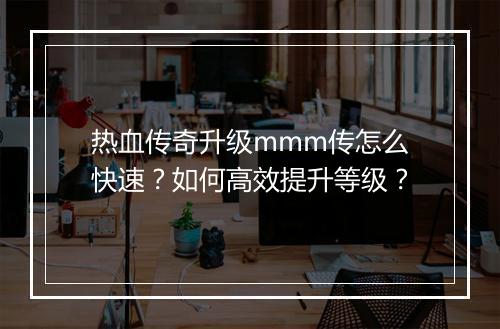 热血传奇升级mmm传怎么快速？如何高效提升等级？