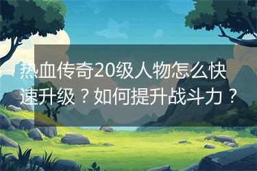 热血传奇20级人物怎么快速升级？如何提升战斗力？