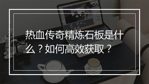 热血传奇精炼石板是什么？如何高效获取？