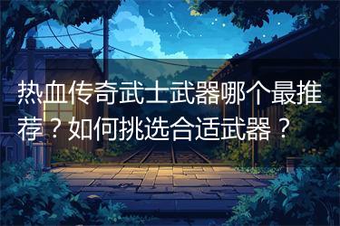 热血传奇武士武器哪个最推荐？如何挑选合适武器？