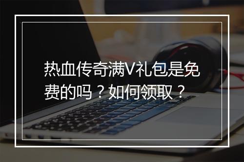 热血传奇满V礼包是免费的吗？如何领取？