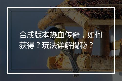 合成版本热血传奇，如何获得？玩法详解揭秘？