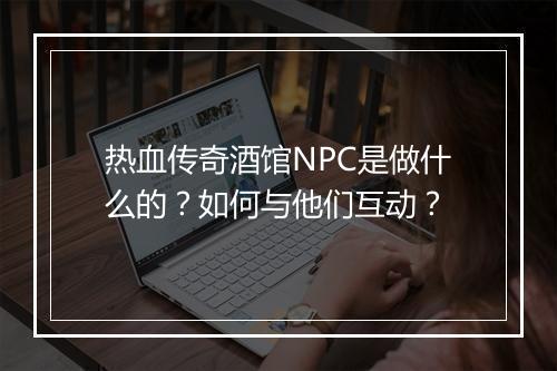 热血传奇酒馆NPC是做什么的？如何与他们互动？