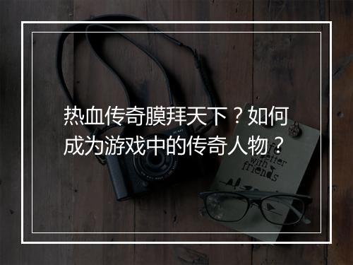 热血传奇膜拜天下？如何成为游戏中的传奇人物？