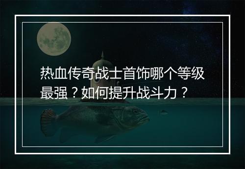 热血传奇战士首饰哪个等级最强？如何提升战斗力？