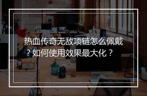 热血传奇无敌项链怎么佩戴？如何使用效果最大化？