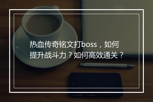 热血传奇铭文打boss，如何提升战斗力？如何高效通关？