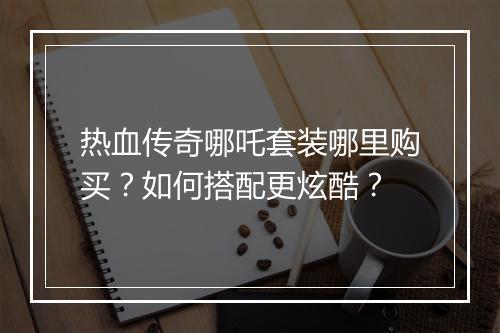 热血传奇哪吒套装哪里购买？如何搭配更炫酷？