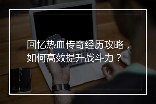 回忆热血传奇经历攻略，如何高效提升战斗力？