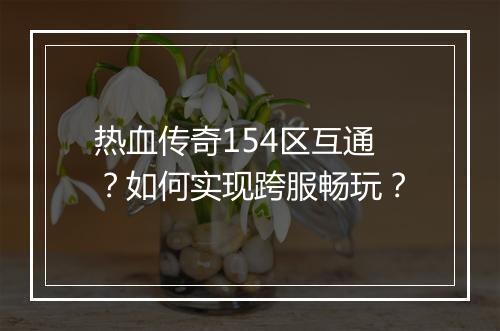 热血传奇154区互通？如何实现跨服畅玩？