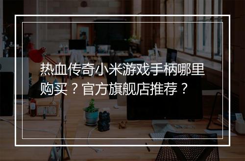 热血传奇小米游戏手柄哪里购买？官方旗舰店推荐？