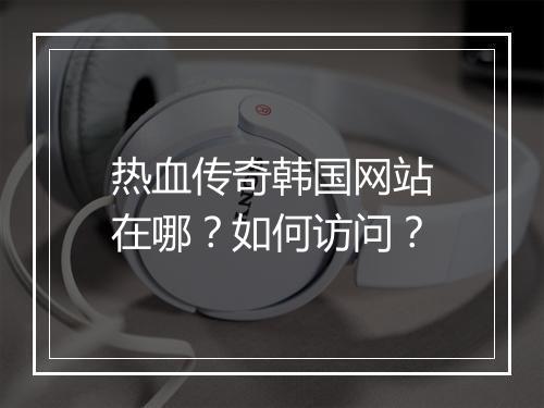 热血传奇韩国网站在哪？如何访问？
