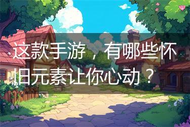 这款手游，有哪些怀旧元素让你心动？