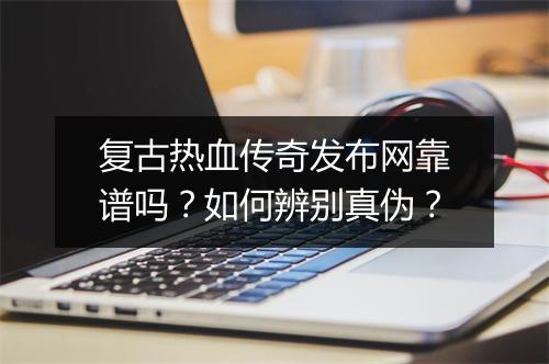 复古热血传奇发布网靠谱吗？如何辨别真伪？
