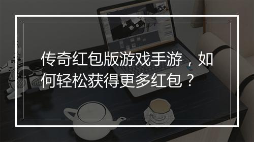 传奇红包版游戏手游，如何轻松获得更多红包？