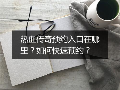 热血传奇预约入口在哪里？如何快速预约？