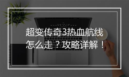 超变传奇3热血航线怎么走？攻略详解！