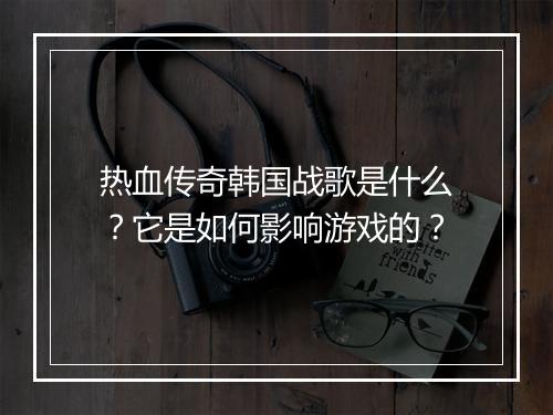 热血传奇韩国战歌是什么？它是如何影响游戏的？