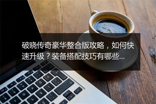 破晓传奇豪华整合版攻略，如何快速升级？装备搭配技巧有哪些？