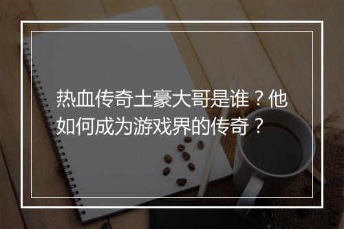 热血传奇土豪大哥是谁？他如何成为游戏界的传奇？