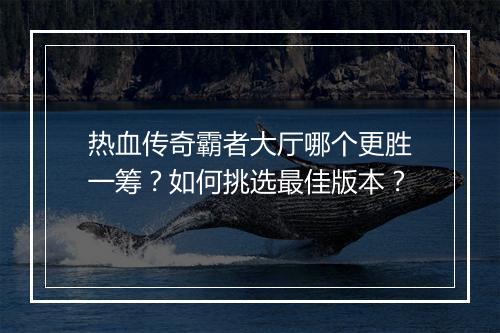 热血传奇霸者大厅哪个更胜一筹？如何挑选最佳版本？