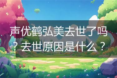 声优鹤弘美去世了吗？去世原因是什么？