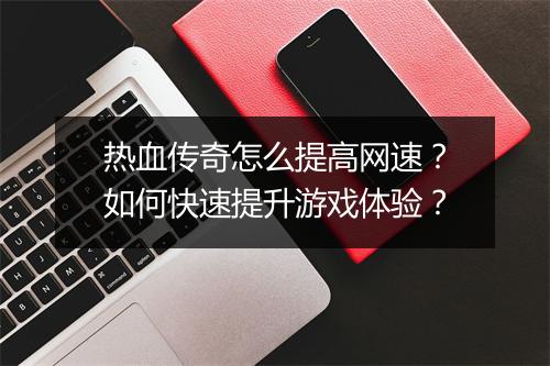 热血传奇怎么提高网速？如何快速提升游戏体验？