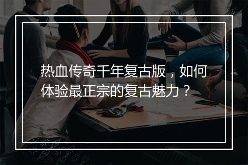 热血传奇千年复古版，如何体验最正宗的复古魅力？