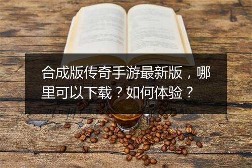 合成版传奇手游最新版，哪里可以下载？如何体验？