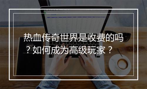 热血传奇世界是收费的吗？如何成为高级玩家？
