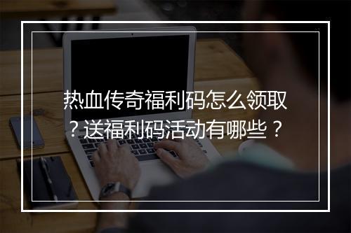 热血传奇福利码怎么领取？送福利码活动有哪些？