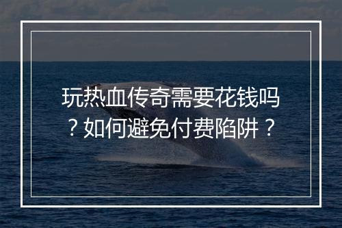 玩热血传奇需要花钱吗?如何避免付费陷阱?