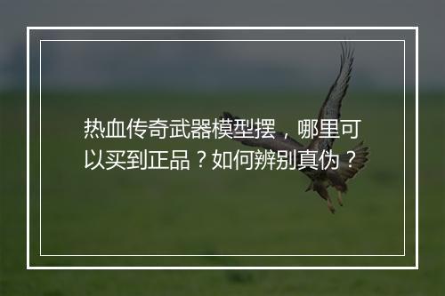热血传奇武器模型摆，哪里可以买到正品？如何辨别真伪？