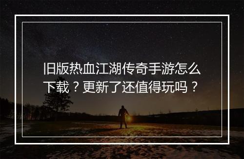旧版热血江湖传奇手游怎么下载？更新了还值得玩吗？