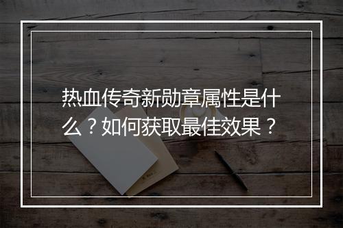 热血传奇新勋章属性是什么？如何获取最佳效果？