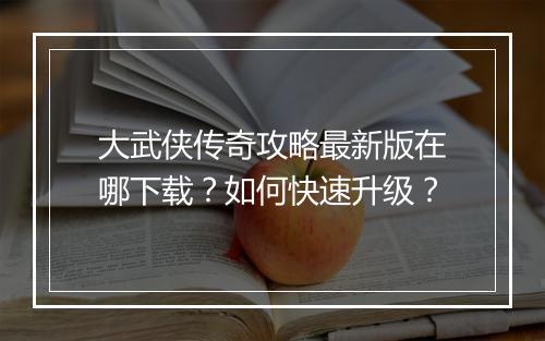 大武侠传奇攻略最新版在哪下载？如何快速升级？