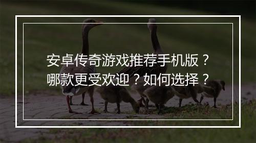 安卓传奇游戏推荐手机版？哪款更受欢迎？如何选择？