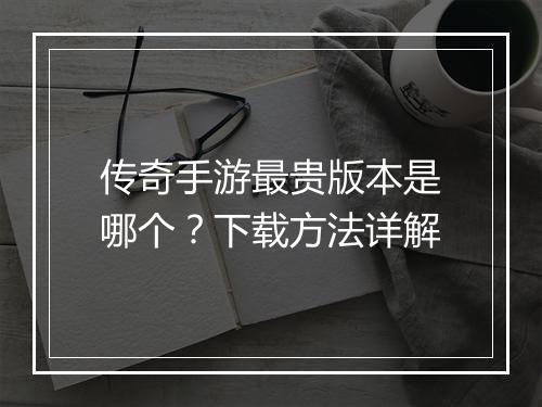 传奇手游最贵版本是哪个？下载方法详解