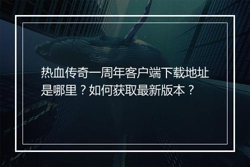 热血传奇一周年客户端下载地址是哪里？如何获取最新版本？