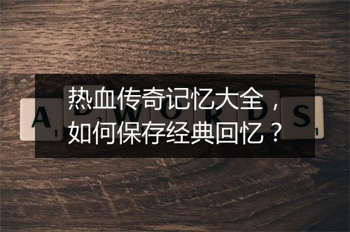 热血传奇记忆大全，如何保存经典回忆？