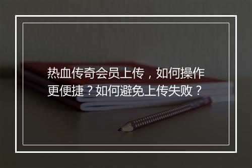 热血传奇会员上传，如何操作更便捷？如何避免上传失败？