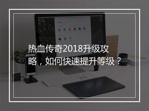 热血传奇2018升级攻略，如何快速提升等级？