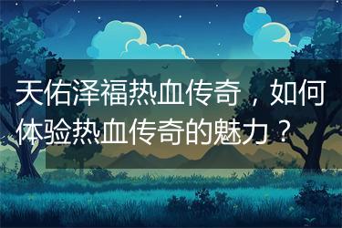 天佑泽福热血传奇，如何体验热血传奇的魅力？