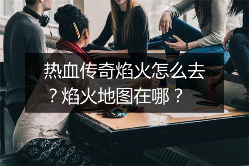 热血传奇焰火怎么去？焰火地图在哪？