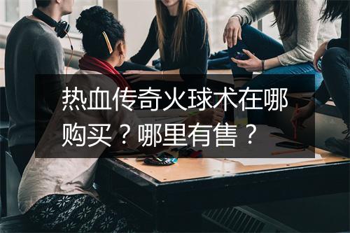 热血传奇火球术在哪购买？哪里有售？